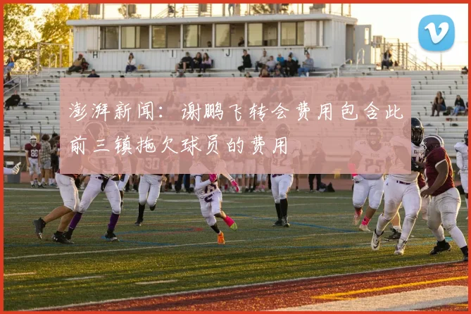 澎湃新闻：谢鹏飞转会费用包含此前三镇拖欠球员的费用
