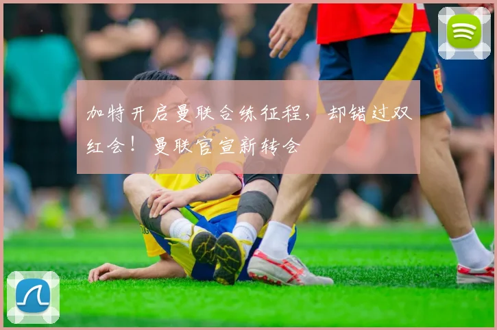 加特开启曼联合练征程，却错过双红会！曼联官宣新转会