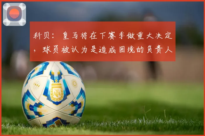 科贝：皇马将在下赛季做重大决定，球员被认为是造成困境的负责人