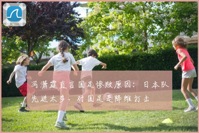 冯潇霆直言国足惨败原因：日本队先进太多，对国足是降维打击