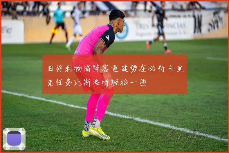 旧将利物浦阵容重建势在必行卡里克任务比斯洛特轻松一些