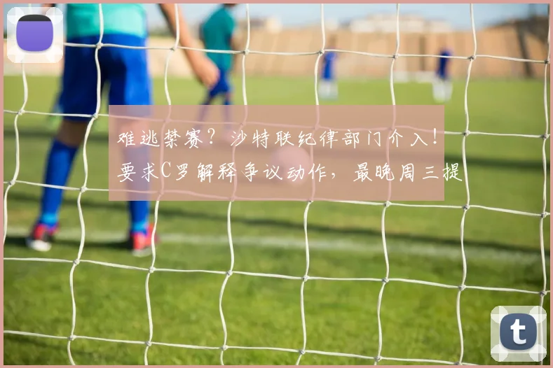 难逃禁赛？沙特联纪律部门介入！要求C罗解释争议动作，最晚周三提交