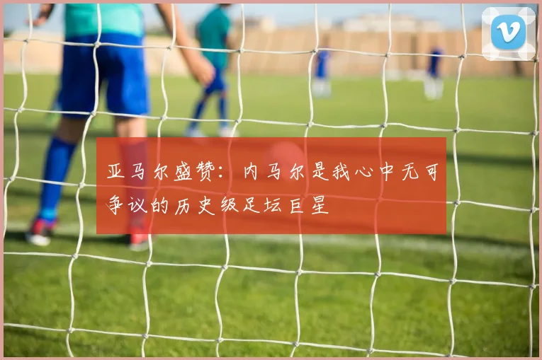 亚马尔盛赞：内马尔是我心中无可争议的历史级足坛巨星