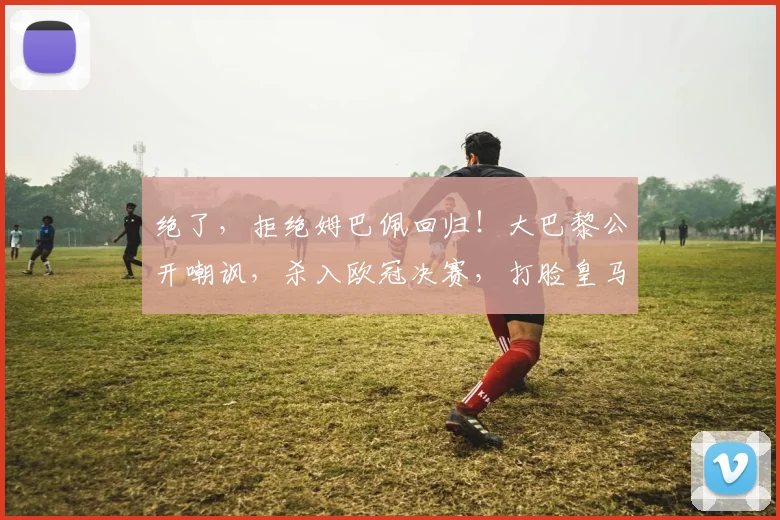 绝了，拒绝姆巴佩回归！大巴黎公开嘲讽，杀入欧冠决赛，打脸皇马